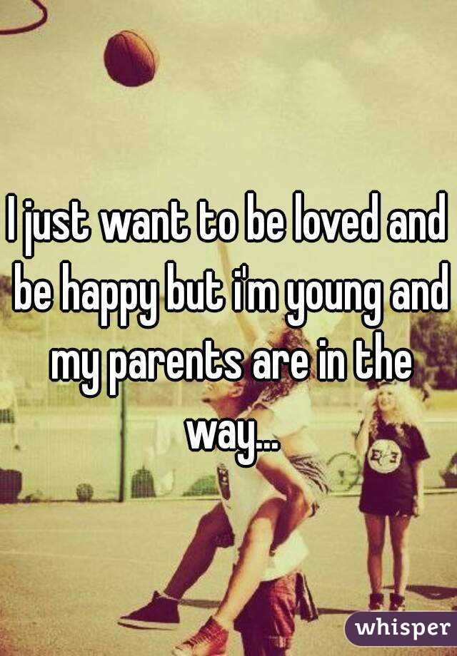 I just want to be loved and be happy but i'm young and my parents are in the way...