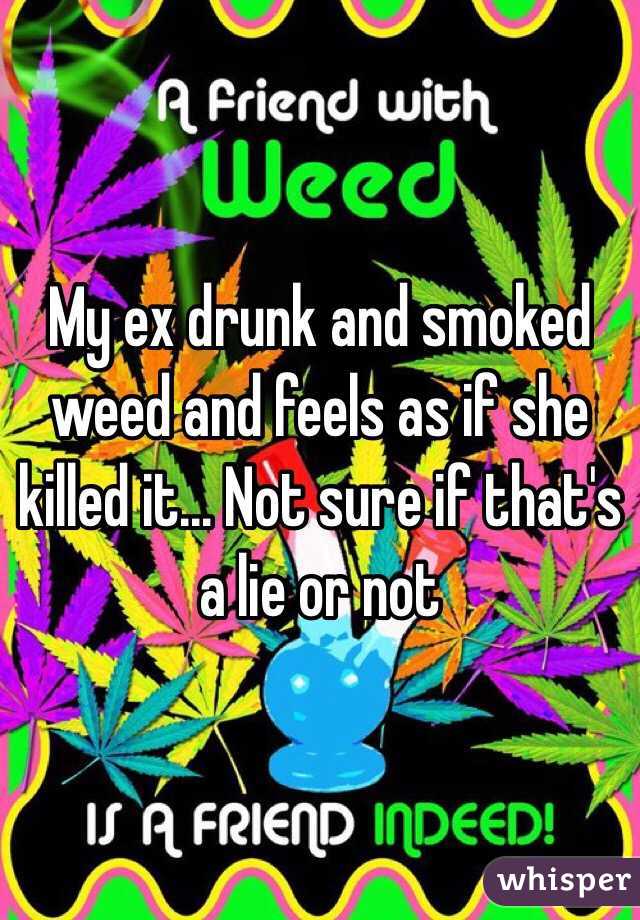 My ex drunk and smoked weed and feels as if she killed it... Not sure if that's a lie or not 