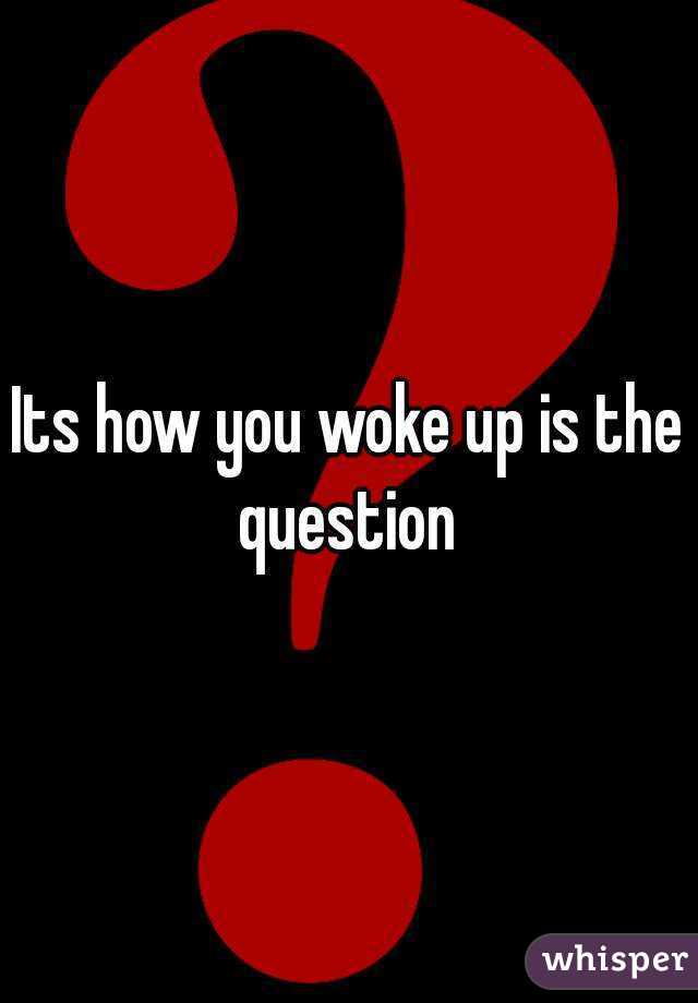 Its how you woke up is the question 