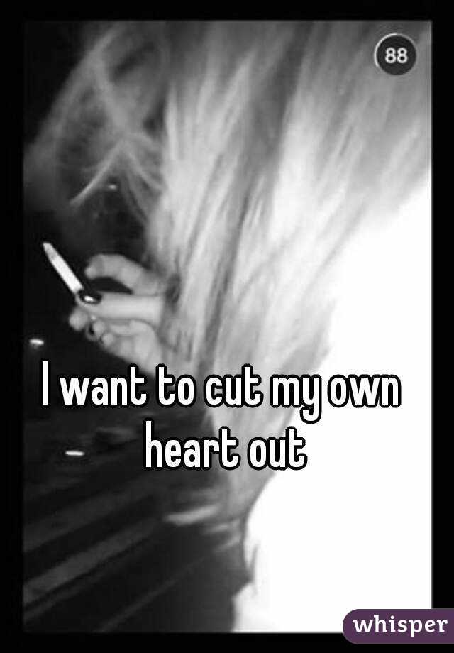 I want to cut my own heart out