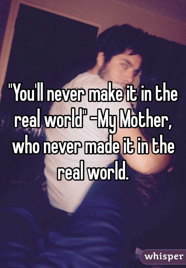 "You'll never make it in the real world" -My Mother, who never made it in the real world.