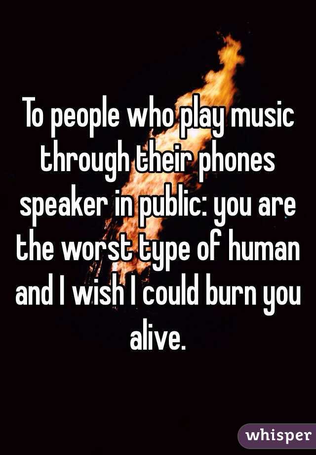To people who play music through their phones speaker in public: you are the worst type of human and I wish I could burn you alive. 