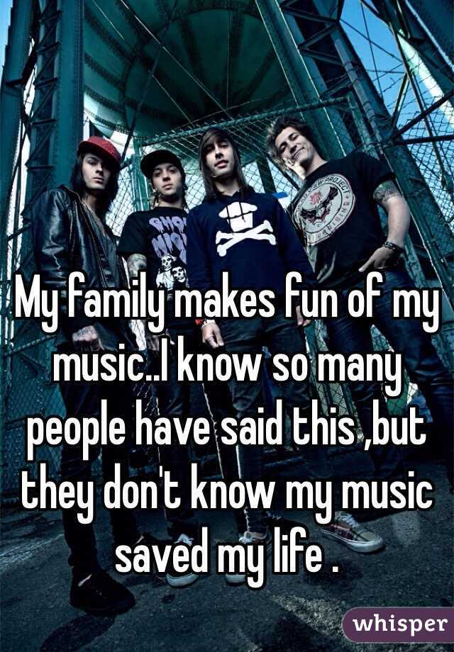 My family makes fun of my music..I know so many people have said this ,but they don't know my music saved my life .