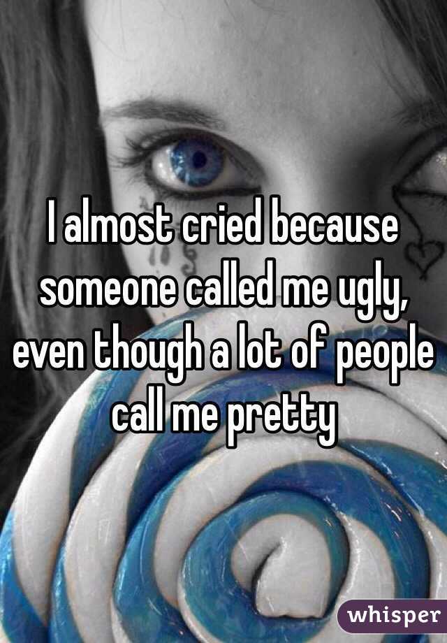 I almost cried because someone called me ugly, even though a lot of people call me pretty
