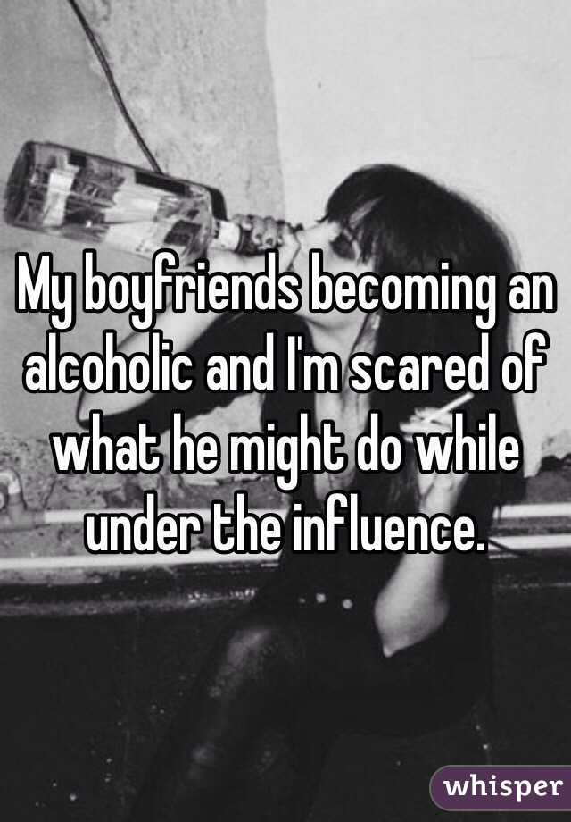 My boyfriends becoming an alcoholic and I'm scared of what he might do while under the influence.