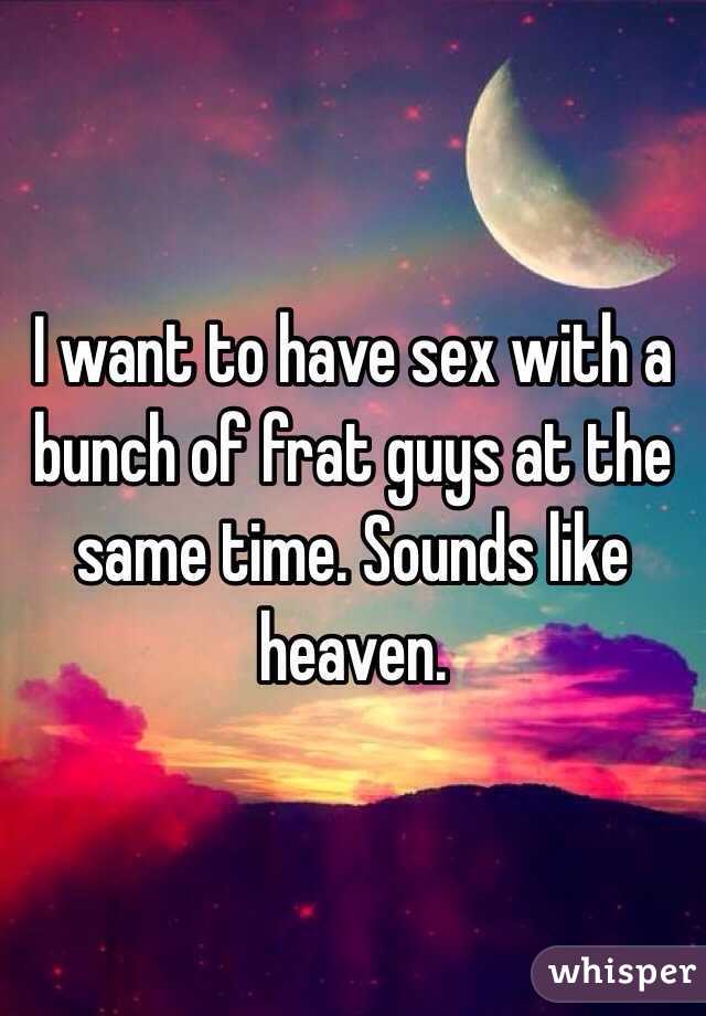 I want to have sex with a bunch of frat guys at the same time. Sounds like heaven.
