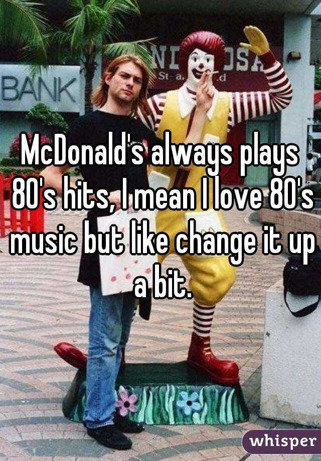 McDonald's always plays 80's hits, I mean I love 80's music but like change it up a bit.
