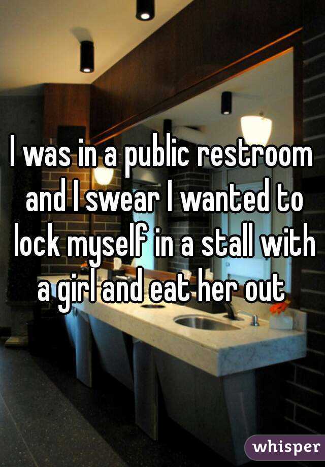 I was in a public restroom and I swear I wanted to lock myself in a stall with a girl and eat her out 