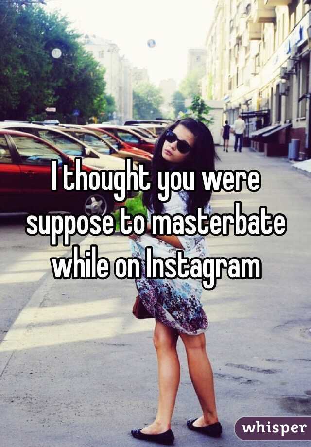 I thought you were suppose to masterbate while on Instagram 