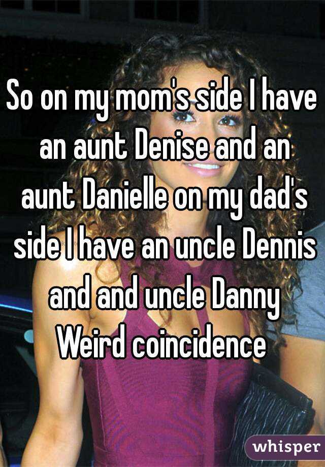 So on my mom's side I have an aunt Denise and an aunt Danielle on my dad's side I have an uncle Dennis and and uncle Danny
Weird coincidence