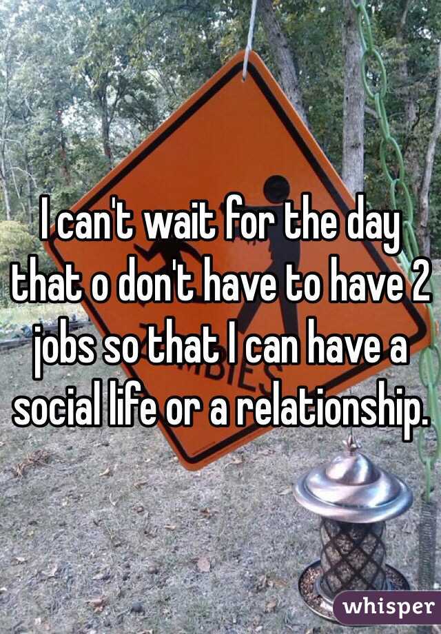 I can't wait for the day that o don't have to have 2 jobs so that I can have a social life or a relationship. 