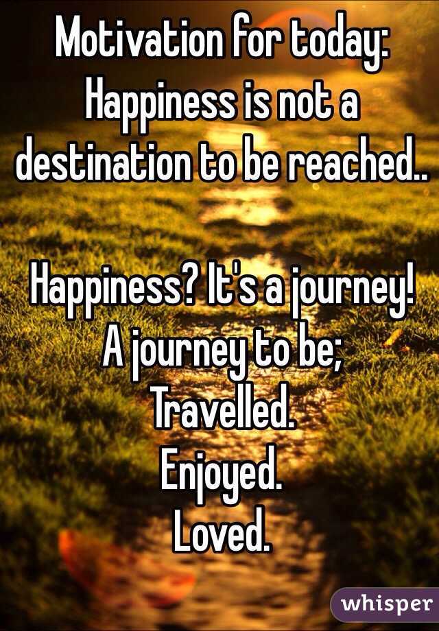  Motivation for today:
Happiness is not a destination to be reached..

Happiness? It's a journey!
A journey to be;
Travelled.
Enjoyed.
Loved.