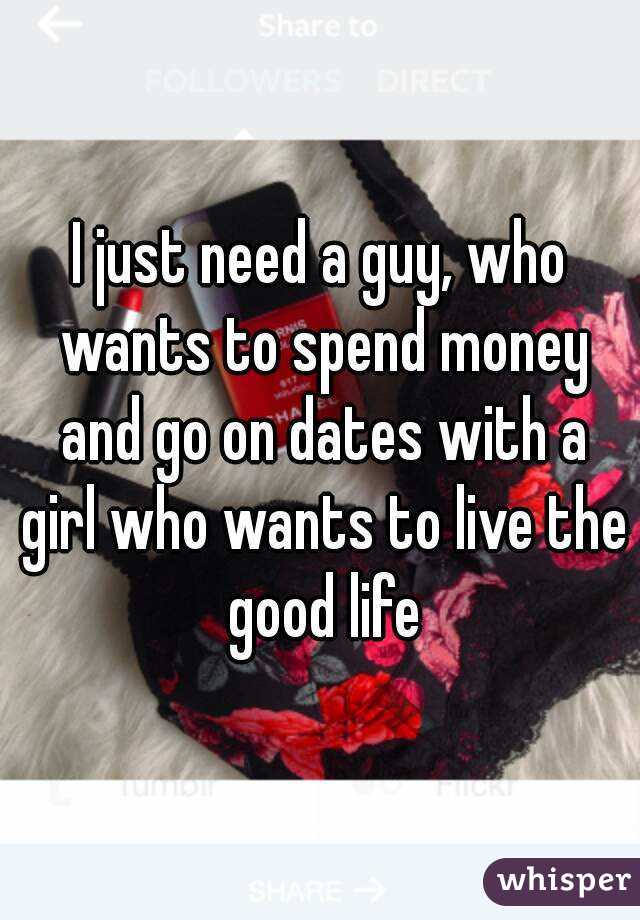 I just need a guy, who wants to spend money and go on dates with a girl who wants to live the good life