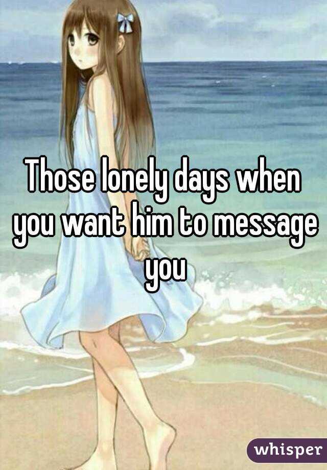 Those lonely days when you want him to message you