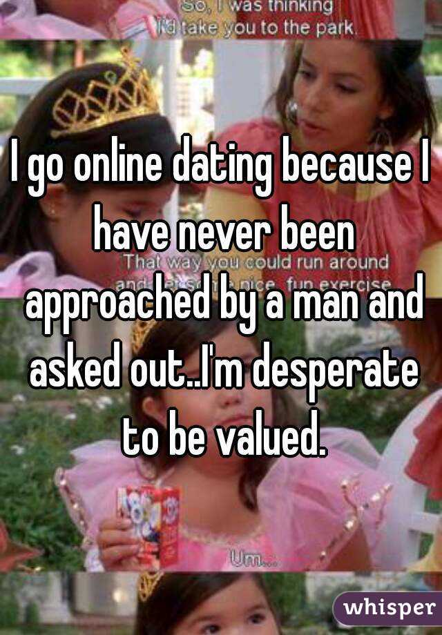 I go online dating because I have never been approached by a man and asked out..I'm desperate to be valued.