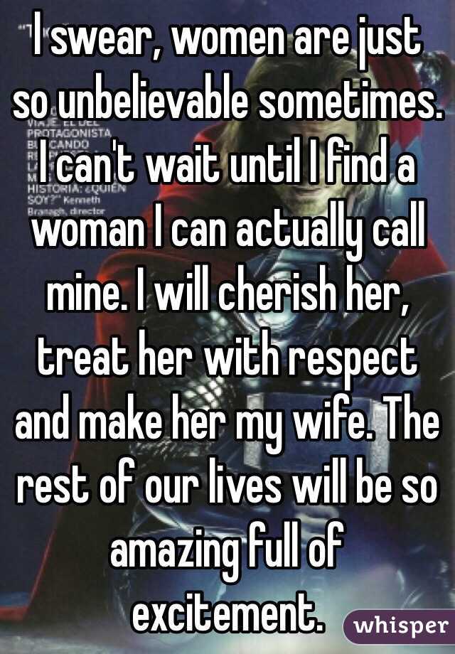 I swear, women are just so unbelievable sometimes. I can't wait until I find a woman I can actually call mine. I will cherish her, treat her with respect and make her my wife. The rest of our lives will be so amazing full of excitement. 