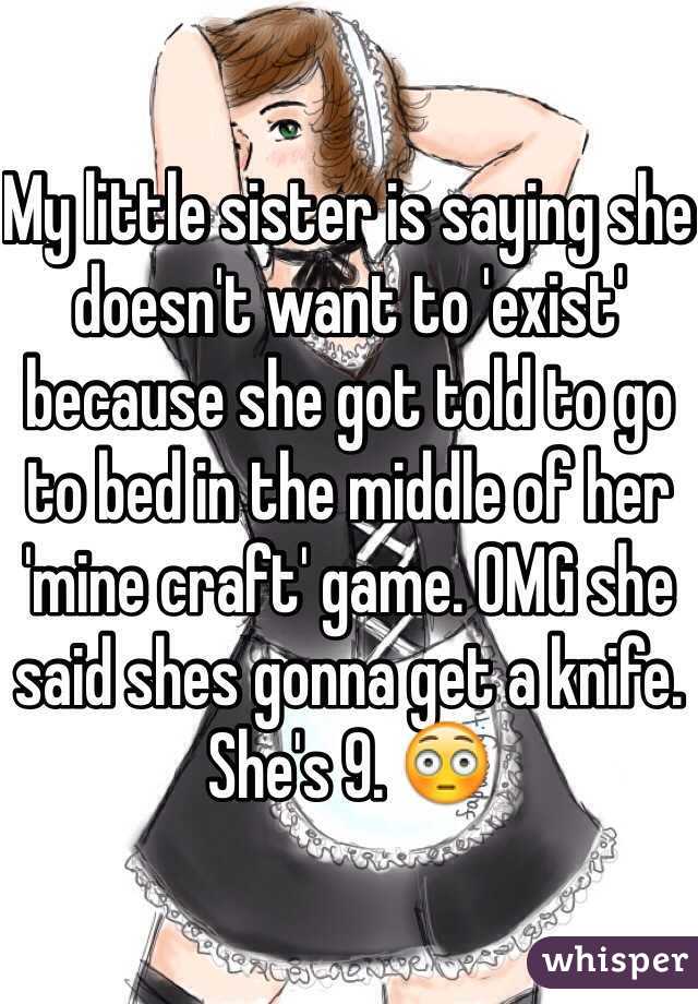 My little sister is saying she doesn't want to 'exist' because she got told to go to bed in the middle of her 'mine craft' game. OMG she said shes gonna get a knife. She's 9. 😳