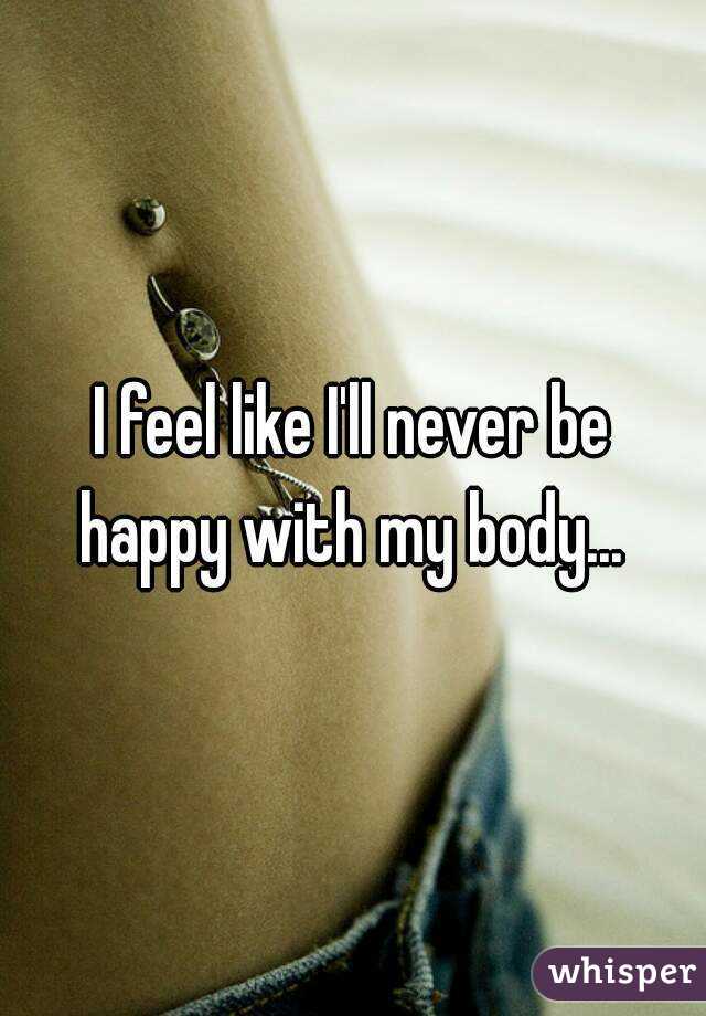 I feel like I'll never be happy with my body... 