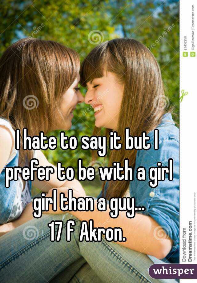 I hate to say it but I prefer to be with a girl girl than a guy...
17 f Akron.
