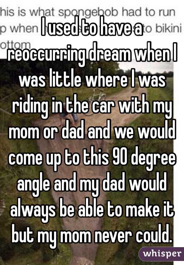 I used to have a reoccurring dream when I was little where I was riding in the car with my mom or dad and we would come up to this 90 degree angle and my dad would always be able to make it but my mom never could.