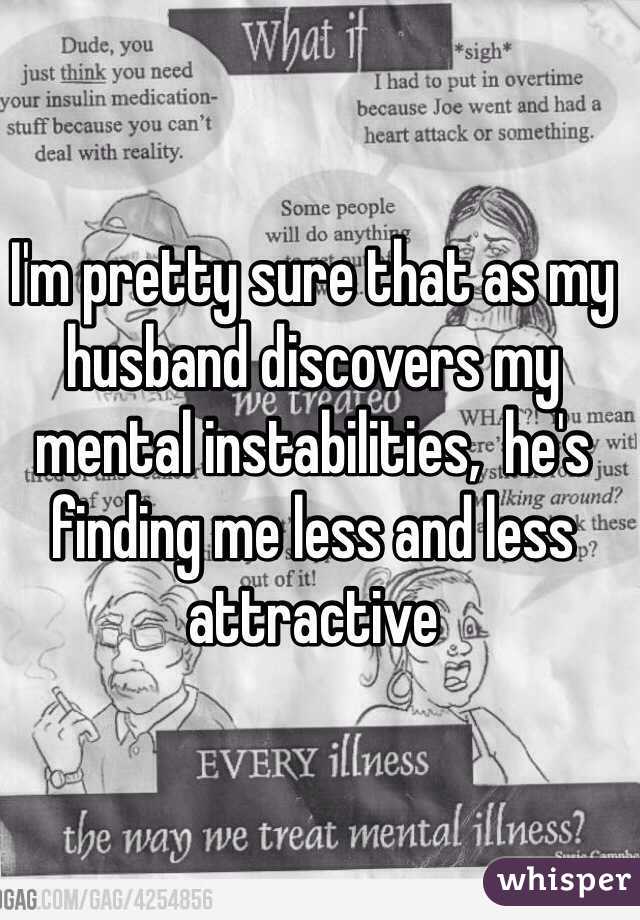 I'm pretty sure that as my husband discovers my mental instabilities,  he's finding me less and less attractive