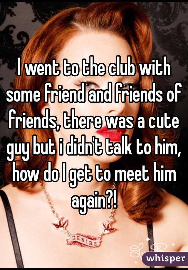 I went to the club with some friend and friends of friends, there was a cute guy but i didn't talk to him, how do I get to meet him again?!