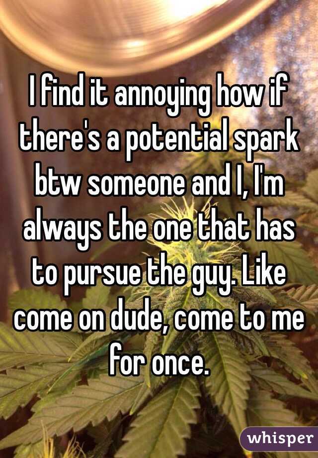 I find it annoying how if there's a potential spark btw someone and I, I'm always the one that has to pursue the guy. Like come on dude, come to me for once. 