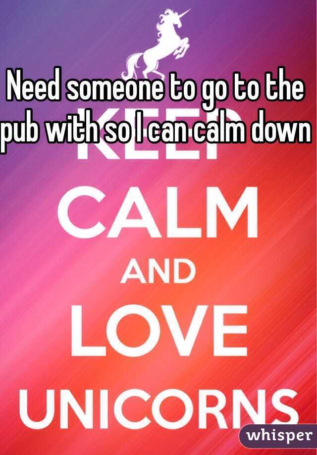 Need someone to go to the pub with so I can calm down