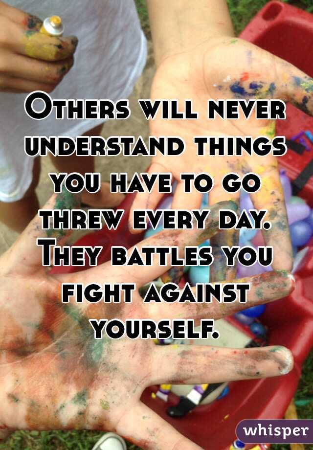 Others will never understand things you have to go threw every day. They battles you fight against yourself.