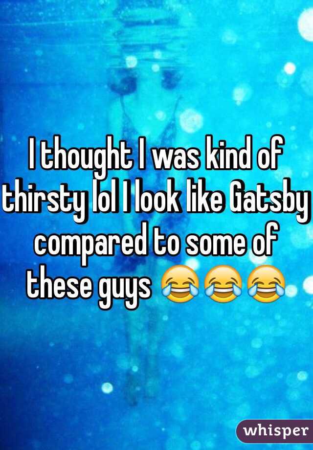 I thought I was kind of thirsty lol I look like Gatsby compared to some of these guys 😂😂😂
