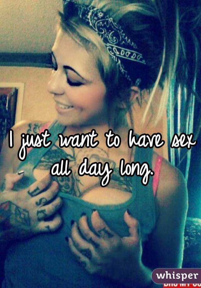 I just want to have sex all day long. 