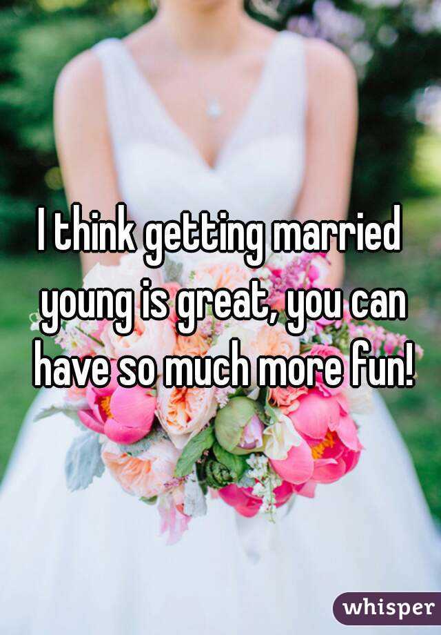 I think getting married young is great, you can have so much more fun!