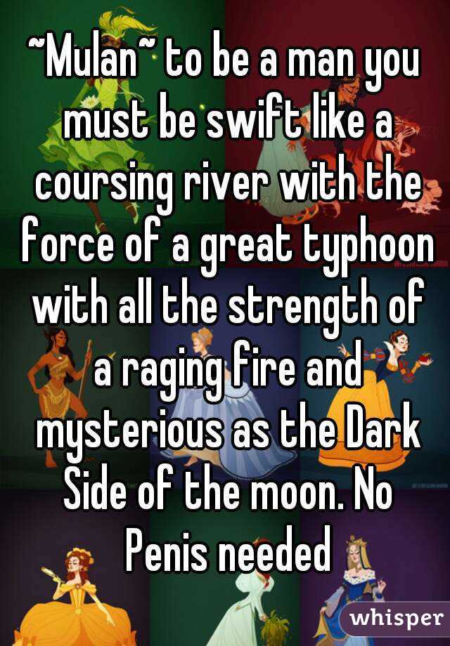 ~Mulan~ to be a man you must be swift like a coursing river with the force of a great typhoon with all the strength of a raging fire and mysterious as the Dark Side of the moon. No Penis needed
