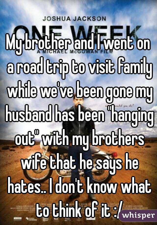 My brother and I went on a road trip to visit family while we've been gone my husband has been "hanging out" with my brothers wife that he says he hates.. I don't know what to think of it :/