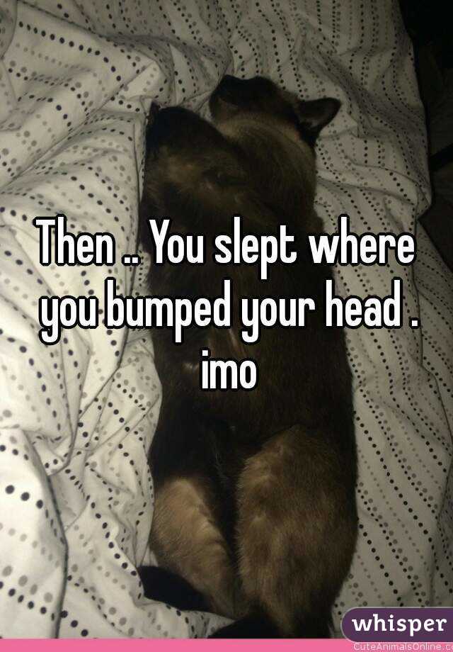 Then .. You slept where you bumped your head . imo