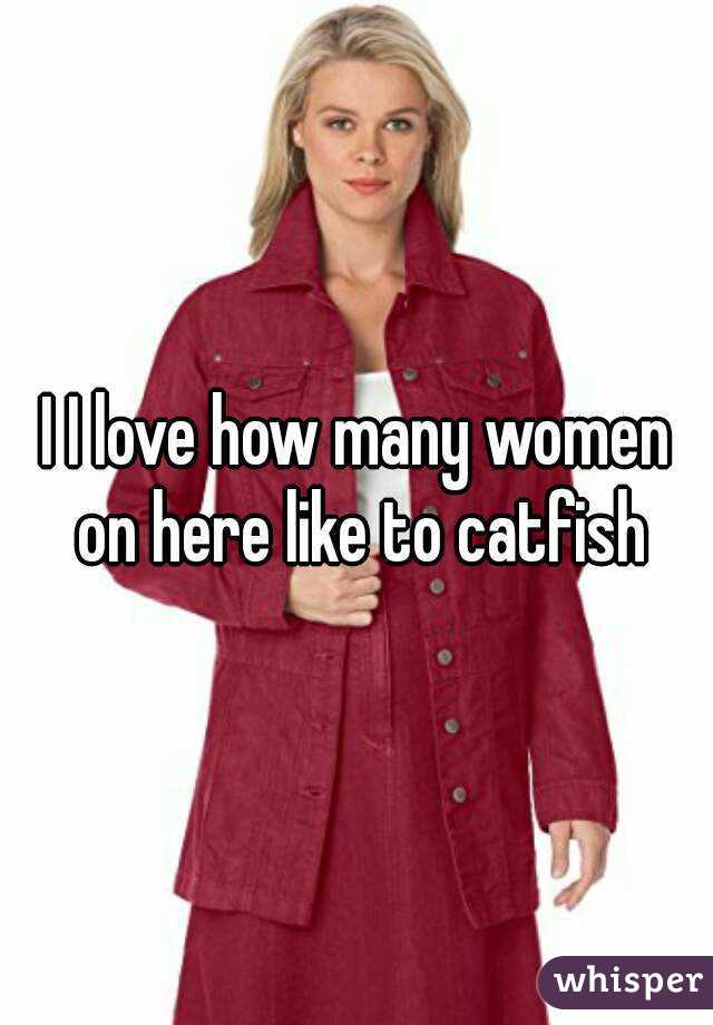 I I love how many women on here like to catfish