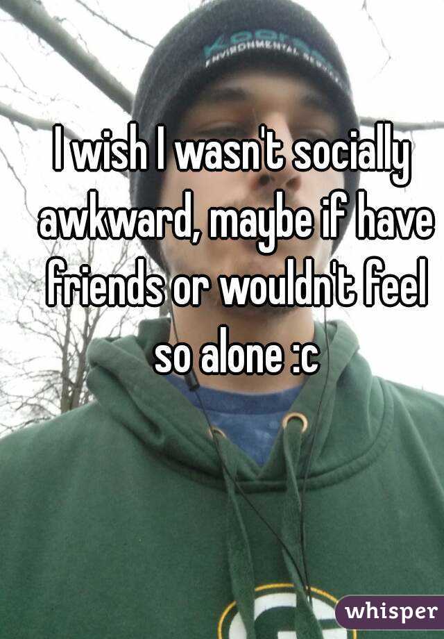 I wish I wasn't socially awkward, maybe if have friends or wouldn't feel so alone :c