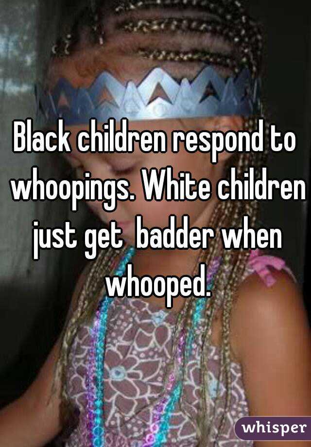 Black children respond to whoopings. White children just get  badder when whooped.