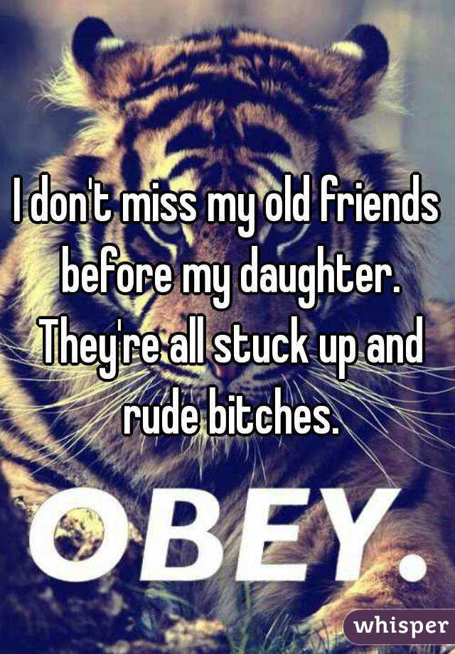 I don't miss my old friends before my daughter. They're all stuck up and rude bitches.
