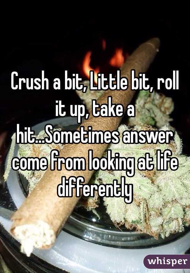 Crush a bit, Little bit, roll it up, take a hit...Sometimes answer come from looking at life differently 