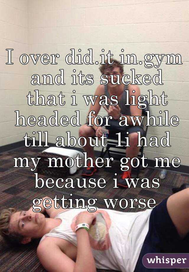 I over did.it in.gym and its sucked that i was light headed for awhile till about 1i had my mother got me because i was getting worse 