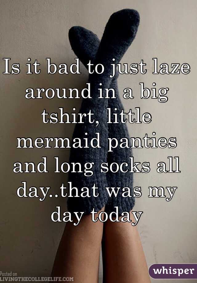 Is it bad to just laze around in a big tshirt, little mermaid panties and long socks all day..that was my day today