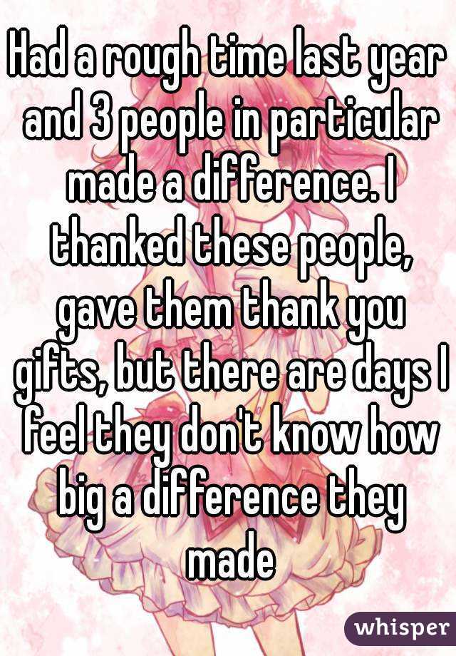 Had a rough time last year and 3 people in particular made a difference. I thanked these people, gave them thank you gifts, but there are days I feel they don't know how big a difference they made