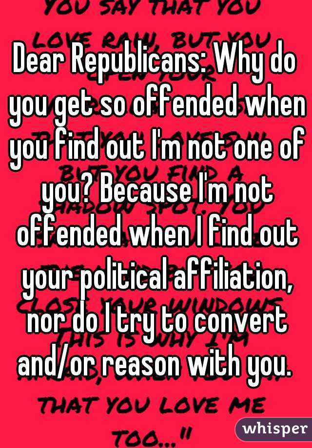Dear Republicans: Why do you get so offended when you find out I'm not one of you? Because I'm not offended when I find out your political affiliation, nor do I try to convert and/or reason with you. 