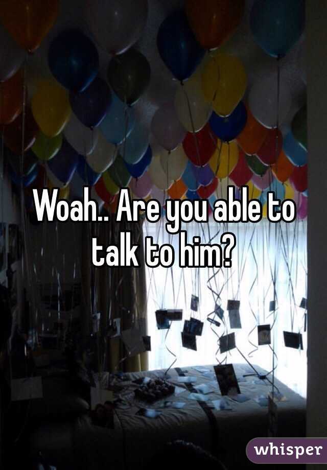 Woah.. Are you able to talk to him?