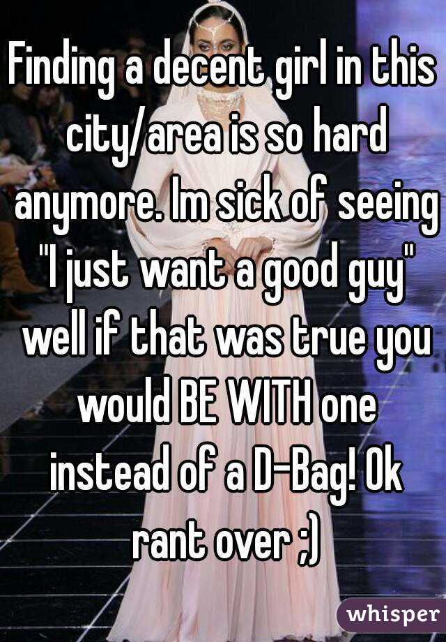 Finding a decent girl in this city/area is so hard anymore. Im sick of seeing "I just want a good guy" well if that was true you would BE WITH one instead of a D-Bag! Ok rant over ;)