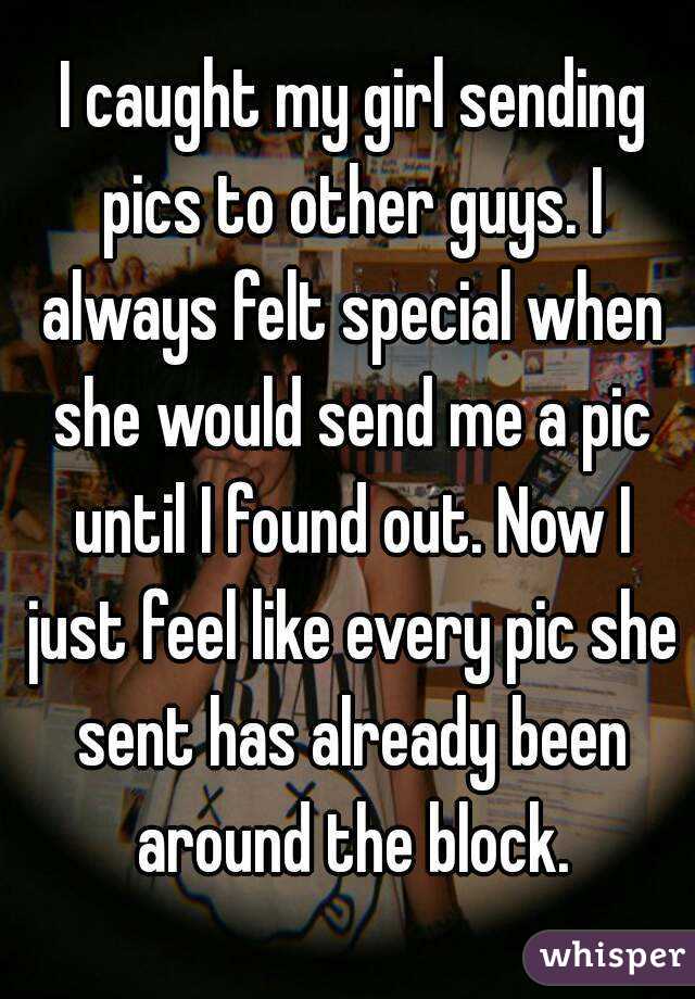  I caught my girl sending pics to other guys. I always felt special when she would send me a pic until I found out. Now I just feel like every pic she sent has already been around the block.