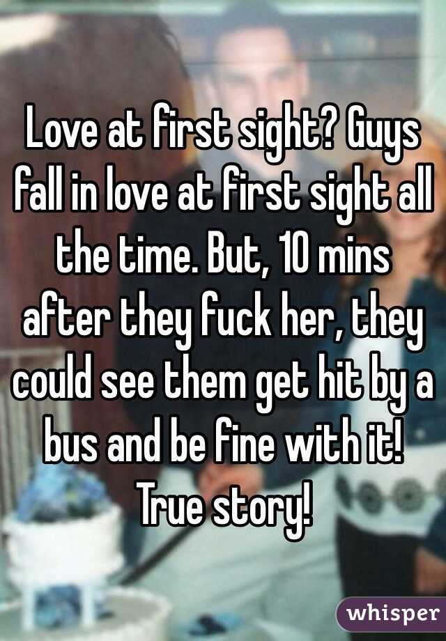 Love at first sight? Guys fall in love at first sight all the time. But, 10 mins after they fuck her, they could see them get hit by a bus and be fine with it! 
True story!