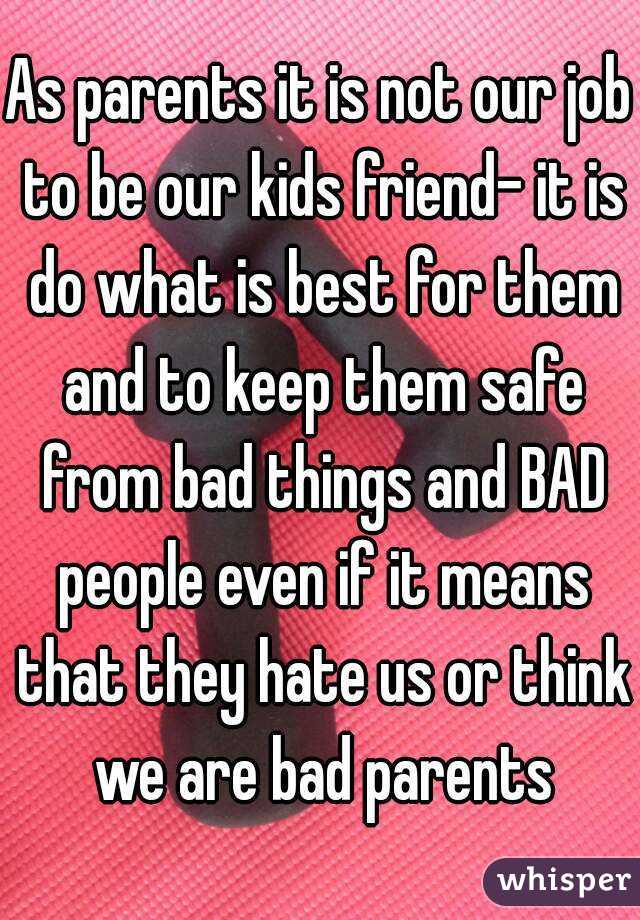 As parents it is not our job to be our kids friend- it is do what is best for them and to keep them safe from bad things and BAD people even if it means that they hate us or think we are bad parents