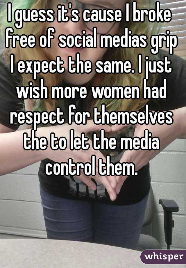 I guess it's cause I broke free of social medias grip I expect the same. I just wish more women had respect for themselves the to let the media control them.